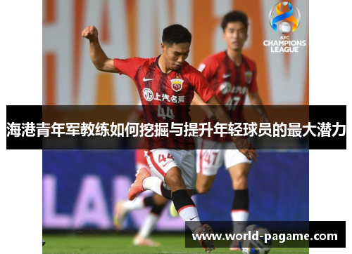 海港青年军教练如何挖掘与提升年轻球员的最大潜力 海港青年军教练如何挖掘与提升年轻球员的最大潜力