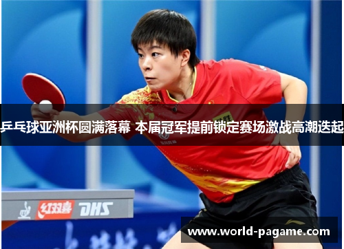 乒乓球亚洲杯圆满落幕 本届冠军提前锁定赛场激战高潮迭起