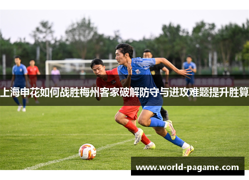 上海申花如何战胜梅州客家破解防守与进攻难题提升胜算