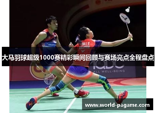 大马羽球超级1000赛精彩瞬间回顾与赛场亮点全程盘点