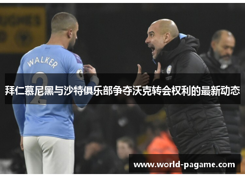 拜仁慕尼黑与沙特俱乐部争夺沃克转会权利的最新动态