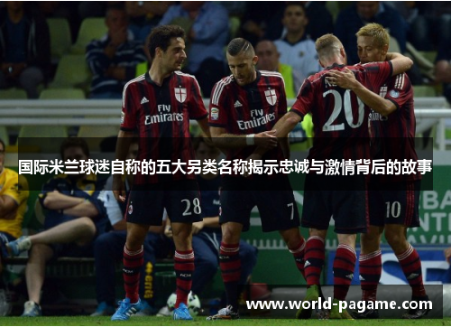 国际米兰球迷自称的五大另类名称揭示忠诚与激情背后的故事