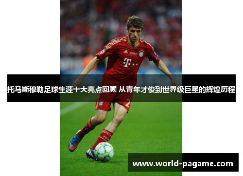 托马斯穆勒足球生涯十大亮点回顾 从青年才俊到世界级巨星的辉煌历程
