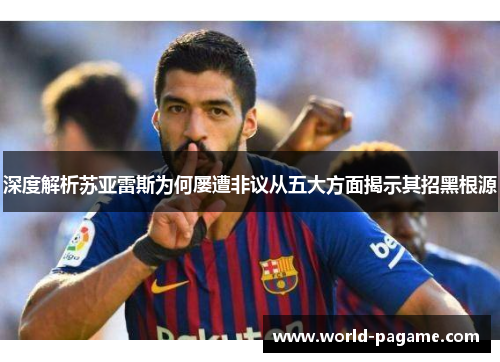 深度解析苏亚雷斯为何屡遭非议从五大方面揭示其招黑根源